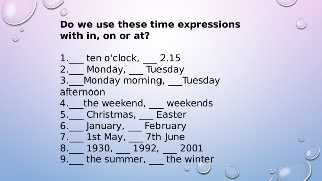 Do we use these time expressions with in, on or at? ___ ten o'clock, ___ 2.15 ___ Monday, ___ Tuesday ___Monday morning, ___Tuesday afternoon ___the weekend, ___ weekends ___ Christmas, ___ Easter ___ January, ___ February ___ 1st May, ___ 7th June ___ 1930, ___ 1992, ___ 2001 ___ the summer, ___ the winter 