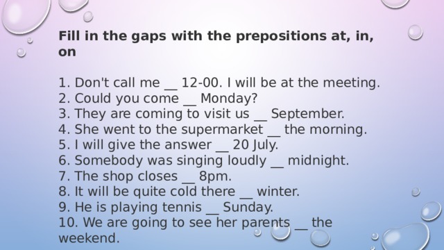 Fill in the gaps with the prepositions at, in, on 1. Don't call me __ 12-00. I will be at the meeting. 2. Could you come __ Monday? 3. They are coming to visit us __ September. 4. She went to the supermarket __ the morning. 5. I will give the answer __ 20 July. 6. Somebody was singing loudly __ midnight. 7. The shop closes __ 8pm. 8. It will be quite cold there __ winter. 9. He is playing tennis __ Sunday. 10. We are going to see her parents __ the weekend. 