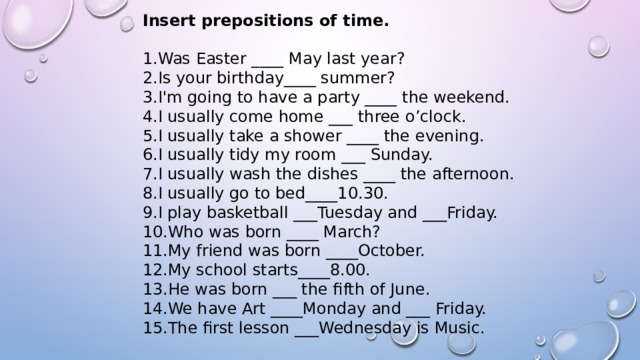 Insert prepositions of time. Was Easter ____ May last year? Is your birthday____ summer? I'm going to have a party ____ the weekend. I usually come home ___ three o’clock. I usually take a shower ____ the evening. I usually tidy my room ___ Sunday. I usually wash the dishes ____ the afternoon. I usually go to bed____10.30. I play basketball ___Tuesday and ___Friday. Who was born ____ March? My friend was born ____October. My school starts____8.00. He was born ___ the fifth of June. We have Art ____Monday and ___ Friday. The first lesson ___Wednesday is Music. 