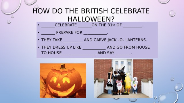 How do the British celebrate Halloween? _______celebrate _______on the 31 st of __________. _______ prepare for ____________. They take __________ and carve jack –o- lanterns. They dress up like ____________ and go from house to house__________________ and say ________. 