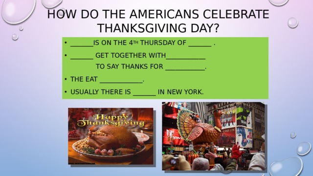 How do the Americans celebrate Thanksgiving Day? _______is on the 4 th Thursday of _______ . _______ get together with____________  to say thanks for ____________. The eat _____________. Usually there is _______ in New York. 