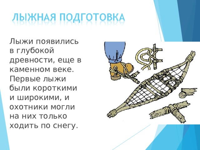  Лыжи появились в глубокой древности, еще в каменном веке. Первые лыжи были короткими и широкими, и охотники могли на них только ходить по снегу. 