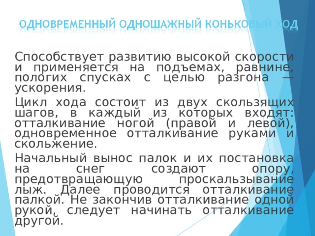  Способствует развитию высокой скорости и применяется на подъемах, равнине, пологих спусках с целью разгона — ускорения.  Цикл хода состоит из двух скользящих шагов, в каждый из которых входят: отталкивание ногой (правой и левой), одновременное отталкивание руками и скольжение.  Начальный вынос палок и их постановка на снег создают опору, предотвращающую проскальзывание лыж. Далее проводится отталкивание палкой. Не закончив отталкивание одной рукой, следует начинать отталкивание другой. 