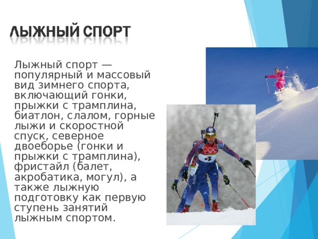  Лыжный спорт — популярный и массовый вид зимнего спорта, включающий гонки, прыжки с трамплина, биатлон, слалом, горные лыжи и скоростной спуск, северное двоеборье (гонки и прыжки с трамплина), фристайл (балет, акробатика, могул), а также лыжную подготовку как первую ступень занятий лыжным спортом. 