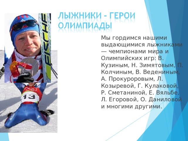  Мы гордимся нашими выдающимися лыжниками — чемпионами мира и Олимпийских игр: В. Кузиным, Н. Зимятовым, П. Колчиным, В. Ведениным, А. Прокуроровым, Л. Козыревой, Г. Кулаковой, Р. Сметаниной, Е. Вяльбе, Л. Егоровой, О. Даниловой и многими другими. 