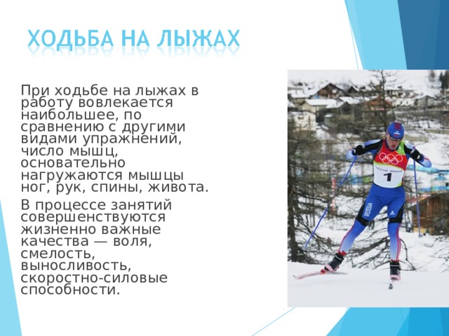  При ходьбе на лыжах в работу вовлекается наибольшее, по сравнению с другими видами упражнений, число мышц, основательно нагружаются мышцы ног, рук, спины, живота.  В процессе занятий совершенствуются жизненно важные качества — воля, смелость, выносливость, скоростно-силовые способности. 