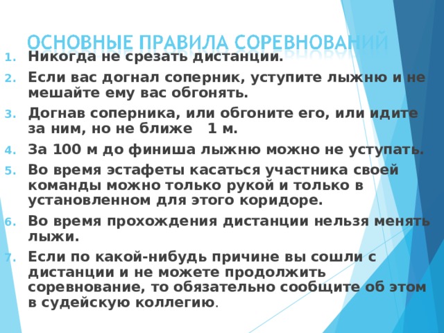 Никогда не срезать дистанции. Если вас догнал соперник, уступите лыжню и не мешайте ему  вас обгонять. Догнав соперника, или обгоните его, или идите за ним, но не ближе 1 м. За 100 м до финиша лыжню можно не уступать. Во время эстафеты касаться участника своей команды можно  только рукой и только в установленном для этого коридоре. Во время прохождения дистанции нельзя менять лыжи. Если по какой-нибудь причине вы сошли с дистанции и не можете продолжить соревнование, то обязательно сообщите об этом в судейскую коллегию . 