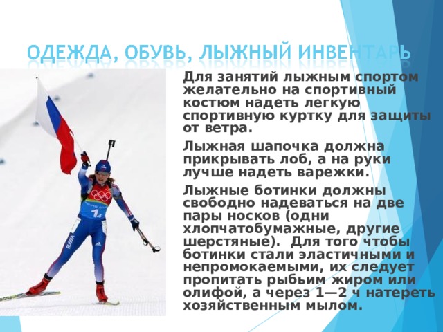  Для занятий лыжным спортом желательно на спортивный костюм надеть легкую спортивную куртку для защиты от ветра.  Лыжная шапочка должна прикрывать лоб, а на руки лучше надеть варежки.  Лыжные ботинки должны свободно надеваться на две пары носков (одни хлопчатобумажные, другие шерстяные). Для того чтобы ботинки стали эластичными и непромокаемыми, их следует пропитать рыбьим жиром или олифой, а через 1—2 ч натереть хозяйственным мылом.  