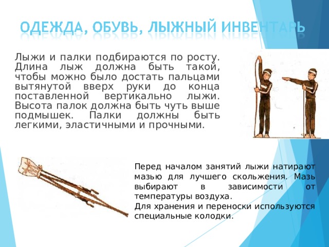  Лыжи и палки подбираются по росту. Длина лыж должна быть такой, чтобы можно было достать пальцами вытянутой вверх руки до конца поставленной вертикально лыжи. Высота палок должна быть чуть выше подмышек. Палки должны быть легкими, эластичными и прочными. Перед началом занятий лыжи натирают мазью для лучшего скольжения. Мазь выбирают в зависимости от температуры воздуха. Для хранения и переноски используются специальные колодки. 