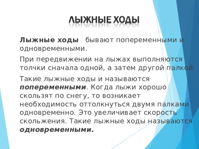  Лыжные ходы  бывают попеременными и одновременными.  При передвижении на лыжах выполняются толчки сначала одной, а затем другой палкой.  Такие лыжные ходы и называются попеременными . Когда лыжи хорошо скользят по снегу, то возникает необходимость оттолкнуться двумя палками одновременно. Это увеличивает скорость скольжения. Такие лыжные ходы называются одновременными.  
