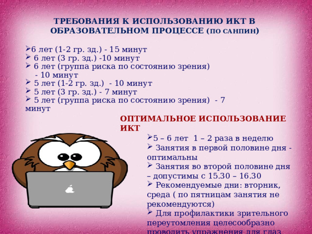 ТРЕБОВАНИЯ К ИСПОЛЬЗОВАНИЮ ИКТ В ОБРАЗОВАТЕЛЬНОМ ПРОЦЕССЕ ( ПО САНПИН ) 6 лет (1-2 гр. зд.) - 15 минут  6 лет (3 гр. зд.) -10 минут  6 лет (группа риска по состоянию зрения)  - 10 минут  5 лет (1-2 гр. зд.) - 10 минут  5 лет (3 гр. зд.) - 7 минут  5 лет (группа риска по состоянию зрения) - 7 минут ОПТИМАЛЬНОЕ ИСПОЛЬЗОВАНИЕ ИКТ 5 – 6 лет 1 – 2 раза в неделю  Занятия в первой половине дня - оптимальны  Занятия во второй половине дня – допустимы с 15.30 – 16.30  Рекомендуемые дни: вторник, среда ( по пятницам занятия не рекомендуются)  Для профилактики зрительного переутомления целесообразно проводить упражнения для глаз 