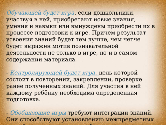 Обучающей будет игра , если дошкольники, участвуя в ней, приобретают новые знания, умения и навыки или вынуждены приобрести их в процессе подготовки к игре. Причем результат усвоения знаний будет тем лучше, чем четче будет выражен мотив познавательной деятельности не только в игре, но и в самом содержании материала. - Контролирующей будет игра, цель которой состоит в повторении, закреплении, проверке ранее полученных знаний. Для участия в ней каждому ребёнку необходима определенная подготовка. - Обобщающие игры требуют интеграции знаний. Они способствуют установлению межпредметных связей, направлены на приобретение умения действовать в различных ситуациях. 