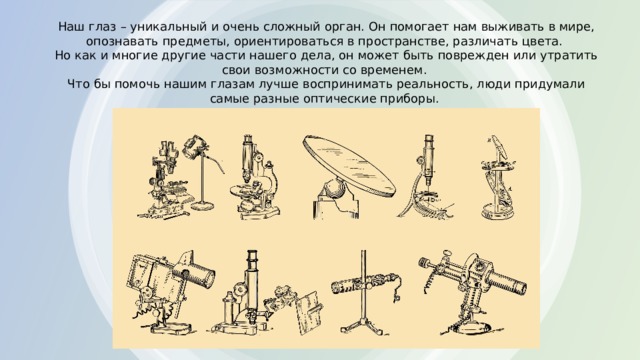 Наш глаз – уникальный и очень сложный орган. Он помогает нам выживать в мире, опознавать предметы, ориентироваться в пространстве, различать цвета.  Но как и многие другие части нашего дела, он может быть поврежден или утратить свои возможности со временем.  Что бы помочь нашим глазам лучше воспринимать реальность, люди придумали самые разные оптические приборы. 