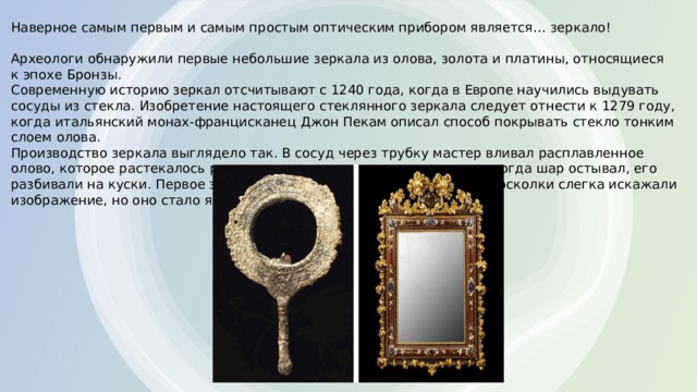 Наверное самым первым и самым простым оптическим прибором является… зеркало! Археологи обнаружили первые небольшие зеркала из олова, золота и платины, относящиеся к эпохе Бронзы. Современную историю зеркал отсчитывают с 1240 года, когда в Европе научились выдувать сосуды из стекла. Изобретение настоящего стеклянного зеркала следует отнести к 1279 году, когда итальянский монах-францисканец Джон Пекам описал способ покрывать стекло тонким слоем олова. Производство зеркала выглядело так. В сосуд через трубку мастер вливал расплавленное олово, которое растекалось ровным слоем по поверхности стекла, а когда шар остывал, его разбивали на куски. Первое зеркало было несовершенным: вогнутые осколки слегка искажали изображение, но оно стало ярким и чистым. 