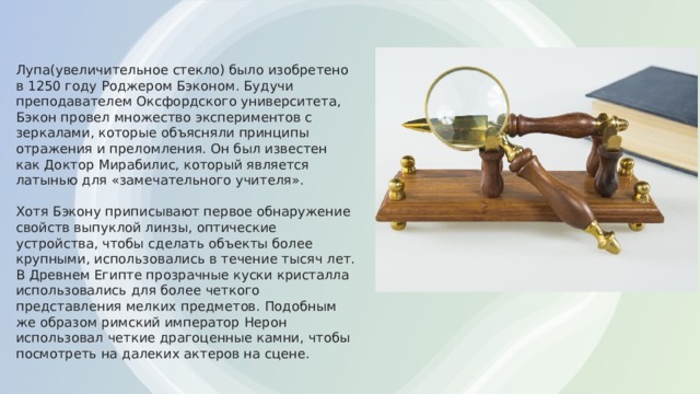Лупа(увеличительное стекло) было изобретено в 1250 году Роджером Бэконом. Будучи преподавателем Оксфордского университета, Бэкон провел множество экспериментов с зеркалами, которые объясняли принципы отражения и преломления. Он был известен как Доктор Мирабилис, который является латынью для «замечательного учителя».   Хотя Бэкону приписывают первое обнаружение свойств выпуклой линзы, оптические устройства, чтобы сделать объекты более крупными, использовались в течение тысяч лет. В Древнем Египте прозрачные куски кристалла использовались для более четкого представления мелких предметов. Подобным же образом римский император Нерон использовал четкие драгоценные камни, чтобы посмотреть на далеких актеров на сцене.    
