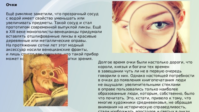 Очки   Ещё римляне заметили, что прозрачный сосуд с водой имеет свойство уменьшать или увеличивать предметы. Такой сосуд и стал прототипом современной выпуклой линзы. Ещё в XIII веке монополисты-венецианцы придумали вставлять отшлифованные линзы в красивые деревянные или металлические оправы. На протяжении сотни лет этот модный аксессуар носили венецианские франты, и лишь спустя век осознали, что такой прибор может компенсировать недостатки зрения. Долгое время очки были настолько дороги, что короли, князья и богачи тех времен в завещании чуть ли не в первую очередь говорили о них. Однако настоящей потребности в очках до появления книгопечатания люди не ощущали: увеличительными стеклами в оправе пользовались только наиболее образованные люди, которым, собственно, было что почитать. Это, кстати, привело к тому, что многие художники средневековья, не обращая внимания на историческую справедливость, стали изображать апостолов и святых в очках. 
