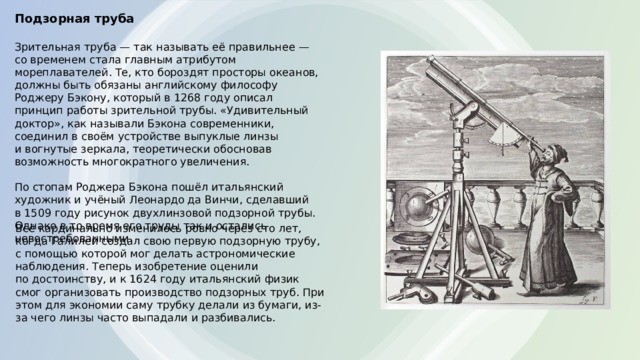 Подзорная труба   Зрительная труба — так называть её правильнее — со временем стала главным атрибутом мореплавателей. Те, кто бороздят просторы океанов, должны быть обязаны английскому философу Роджеру Бэкону, который в 1268 году описал принцип работы зрительной трубы. «Удивительный доктор», как называли Бэкона современники, соединил в своём устройстве выпуклые линзы и вогнутые зеркала, теоретически обосновав возможность многократного увеличения.   По стопам Роджера Бэкона пошёл итальянский художник и учёный Леонардо да Винчи, сделавший в 1509 году рисунок двухлинзовой подзорной трубы. Однако в то время его труды так и остались невостребованными. Всё кардинально изменилось ровно через сто лет, когда Галилей создал свою первую подзорную трубу, с помощью которой мог делать астрономические наблюдения. Теперь изобретение оценили по достоинству, и к 1624 году итальянский физик смог организовать производство подзорных труб. При этом для экономии саму трубку делали из бумаги, из-за чего линзы часто выпадали и разбивались. 