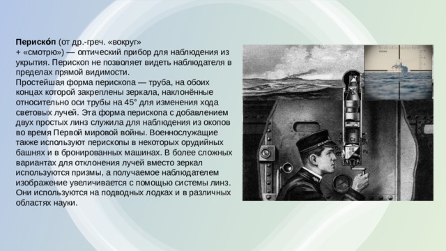 Периско́п  (от др.-греч. «вокруг» + «смотрю») — оптический прибор для наблюдения из укрытия. Перископ не позволяет видеть наблюдателя в пределах прямой видимости. Простейшая форма перископа — труба, на обоих концах которой закреплены зеркала, наклонённые относительно оси трубы на 45° для изменения хода световых лучей. Эта форма перископа с добавлением двух простых линз служила для наблюдения из окопов во время Первой мировой войны. Военнослужащие также используют перископы в некоторых орудийных башнях и в бронированных машинах. В более сложных вариантах для отклонения лучей вместо зеркал используются призмы, а получаемое наблюдателем изображение увеличивается с помощью системы линз. Они используются на подводных лодках и в различных областях науки. 