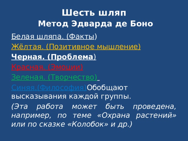 Шесть шляп   Метод Эдварда де Боно Белая шляпа. (Факты ) Жёлтая. (Позитивное мышление) Черная. (Проблема ) Красная. (Эмоции)  Зеленая. (Творчество)  Синяя.(Философия) Обобщают высказывания каждой группы. (Эта работа может быть проведена, например, по теме «Охрана растений» или по сказке «Колобок» и др.)  