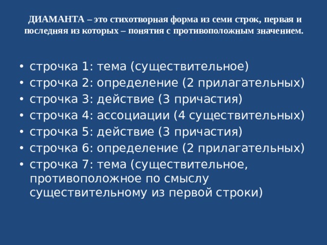 ДИАМАНТА – это стихотворная форма из семи строк, первая и последняя из которых – понятия с противоположным значением.   строчка 1: тема (существительное) строчка 2: определение (2 прилагательных) строчка 3: действие (3 причастия) строчка 4: ассоциации (4 существительных) строчка 5: действие (3 причастия) строчка 6: определение (2 прилагательных) строчка 7: тема (существительное, противоположное по смыслу существительному из первой строки) 