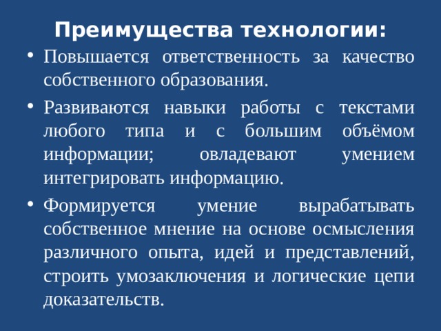 Преимущества технологии:   Повышается ответственность за качество собственного образования. Развиваются навыки работы с текстами любого типа и с большим объёмом информации; овладевают умением интегрировать информацию. Формируется умение вырабатывать собственное мнение на основе осмысления различного опыта, идей и представлений, строить умозаключения и логические цепи доказательств.  