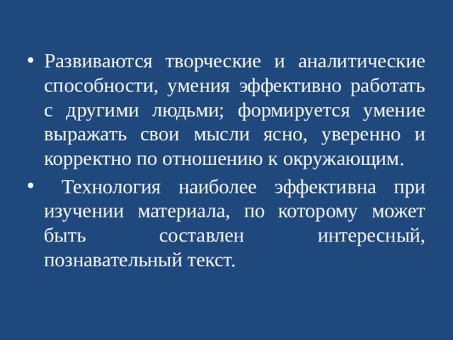Развиваются творческие и аналитические способности, умения эффективно работать с другими людьми; формируется умение выражать свои мысли ясно, уверенно и корректно по отношению к окружающим.  Технология наиболее эффективна при изучении материала, по которому может быть составлен интересный, познавательный текст.   