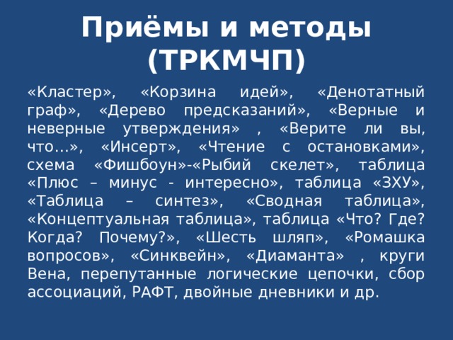 Приёмы и методы (ТРКМЧП) «Кластер», «Корзина идей», «Денотатный граф», «Дерево предсказаний», «Верные и неверные утверждения» ,  «Верите ли вы, что…», «Инсерт», «Чтение с остановками», схема «Фишбоун»-«Рыбий скелет», таблица «Плюс – минус - интересно», таблица «ЗХУ», «Таблица – синтез», «Сводная таблица», «Концептуальная таблица», таблица «Что? Где? Когда? Почему?», «Шесть шляп», «Ромашка вопросов», «Синквейн», «Диаманта» , круги Вена, перепутанные логические цепочки, сбор ассоциаций, РАФТ, двойные дневники и др. 