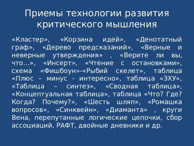 Приемы технологии развития критического мышления «Кластер», «Корзина идей», «Денотатный граф», «Дерево предсказаний», «Верные и неверные утверждения» ,  «Верите ли вы, что…», «Инсерт», «Чтение с остановками», схема «Фишбоун»-«Рыбий скелет», таблица «Плюс – минус - интересно», таблица «ЗХУ», «Таблица – синтез», «Сводная таблица», «Концептуальная таблица», таблица «Что? Где? Когда? Почему?», «Шесть шляп», «Ромашка вопросов», «Синквейн», «Диаманта» , круги Вена, перепутанные логические цепочки, сбор ассоциаций, РАФТ, двойные дневники и др. 