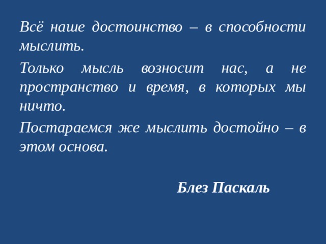 Всё наше достоинство – в способности мыслить. Только мысль возносит нас, а не пространство и время, в которых мы ничто. Постараемся же мыслить достойно – в этом основа.  Блез Паскаль   