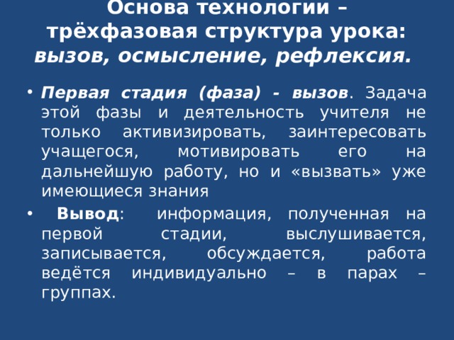Основа технологии – трёхфазовая структура урока: вызов, осмысление, рефлексия.    Первая стадия (фаза) - вызов . Задача этой фазы и деятельность учителя не только активизировать, заинтересовать учащегося, мотивировать его на дальнейшую работу, но и «вызвать» уже имеющиеся знания  Вывод : информация, полученная на первой стадии, выслушивается, записывается, обсуждается, работа ведётся индивидуально – в парах – группах. 