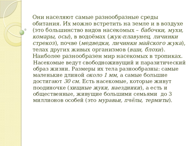 Они населяют самые разнообразные среды обитания. Их можно встретить на земле и в воздухе (это большинство видов насекомых –  бабочки, мухи, комары, осы ), в водоёмах ( жук-плавунец, личинки стрекоз ), почве ( медведки, личинки майского жука ), телах других живых организмов ( вши, блохи ). Наиболее разнообразен мир насекомых в тропиках.    Насекомые ведут свободноживущий и паразитический образ жизни. Размеры их тела разнообразны: самые маленькие длиной  около 1 мм , а самые большие достигают  30 см . Есть насекомые, которые живут поодиночке ( хищные жуки, наездники ), а есть и общественные, живущие большими семьями  до 3 миллионов особей (это  муравьи, пчёлы, термиты ). 