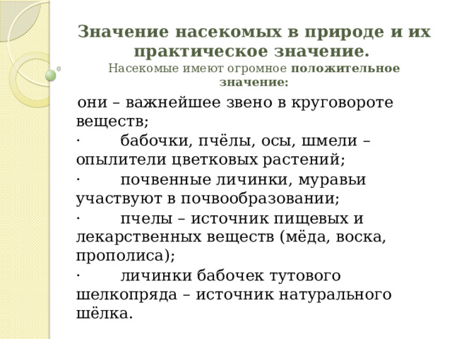 Значение насекомых в природе и их практическое значение.    Насекомые имеют огромное  положительное значение:   они – важнейшее звено в круговороте веществ; ·        бабочки, пчёлы, осы, шмели – опылители цветковых растений; ·        почвенные личинки, муравьи участвуют в почвообразовании; ·        пчелы – источник пищевых и лекарственных веществ (мёда, воска, прополиса); ·        личинки бабочек тутового шелкопряда – источник натурального шёлка. 