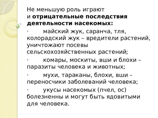 Не меньшую роль играют и  отрицательные последствия деятельности насекомых: ·        майский жук, саранча, тля, колорадский жук – вредители растений, уничтожают посевы сельскохозяйственных растений; ·        комары, москиты, вши и блохи – паразиты человека и животных; ·        мухи, тараканы, блохи, вши – переносчики заболеваний человека; ·        укусы насекомых (пчел, ос) болезненны и могут быть ядовитыми для человека. 