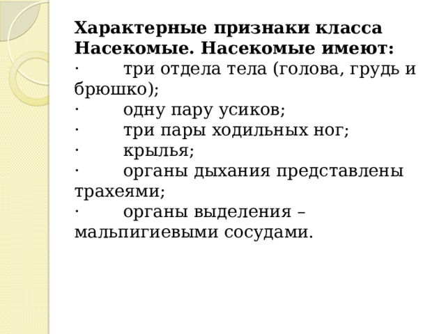Характерные признаки класса Насекомые. Насекомые имеют:  ·        три отдела тела (голова, грудь и брюшко);  ·        одну пару усиков;  ·        три пары ходильных ног;  ·        крылья;  ·        органы дыхания представлены трахеями;  ·        органы выделения – мальпигиевыми сосудами.   