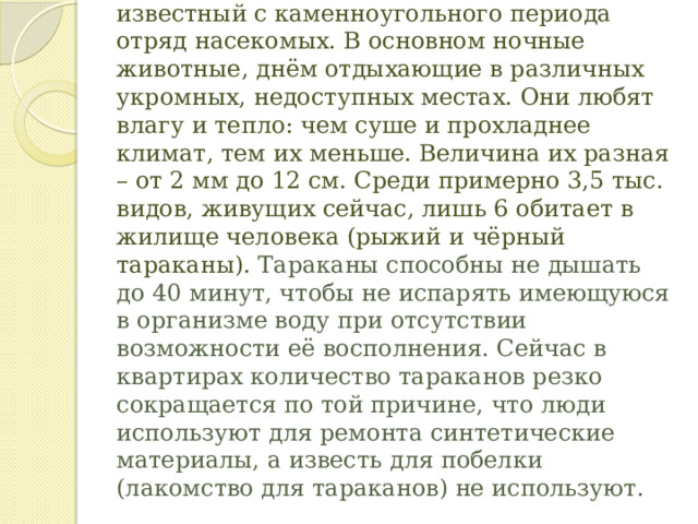 Отряд ТАРАКАНОВЫЕ древний, известный с каменноугольного периода отряд насекомых. В основном ночные животные, днём отдыхающие в различных укромных, недоступных местах. Они любят влагу и тепло: чем суше и прохладнее климат, тем их меньше. Величина их разная – от 2 мм до 12 см. Среди примерно 3,5 тыс. видов, живущих сейчас, лишь 6 обитает в жилище человека (рыжий и чёрный тараканы).  Тараканы способны не дышать до 40 минут, чтобы не испарять имеющуюся в организме воду при отсутствии возможности её восполнения. Сейчас в квартирах количество тараканов резко сокращается по той причине, что люди используют для ремонта синтетические материалы, а известь для побелки (лакомство для тараканов) не используют. 