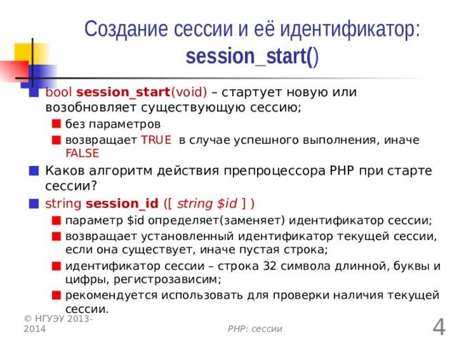 Создание сессии и её идентификатор: session_start( ) bool session_start (void) – стартует новую или возобновляет существующую сессию; без параметров возвращает TRUE в случае успешного выполнения, иначе FALSE без параметров возвращает TRUE в случае успешного выполнения, иначе FALSE Каков алгоритм действия препроцессора PHP при старте сессии? string session_id ([ string $id ] ) параметр $id определяет(заменяет) идентификатор сессии; возвращает установленный идентификатор текущей сессии, если она существует, иначе пустая строка; идентификатор сессии – строка 32 символа длинной, буквы и цифры, регистрозависим; рекомендуется использовать для проверки наличия текущей сессии. параметр $id определяет(заменяет) идентификатор сессии; возвращает установленный идентификатор текущей сессии, если она существует, иначе пустая строка; идентификатор сессии – строка 32 символа длинной, буквы и цифры, регистрозависим; рекомендуется использовать для проверки наличия текущей сессии.  © НГУЭУ 2013-2014 PHP: сессии 