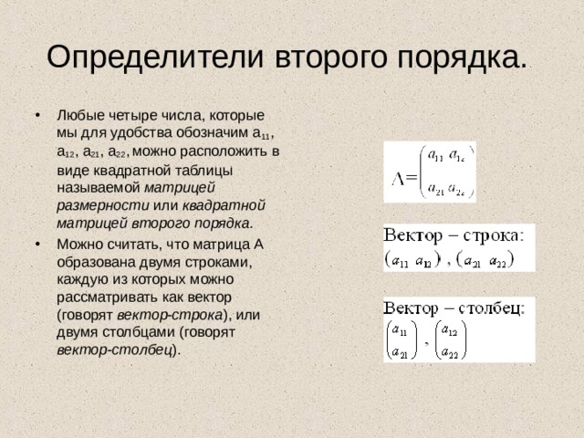 Определители второго порядка. Любые четыре числа, которые мы для удобства обозначим а 11 , а 12 , а 21 , а 22 ,  можно расположить в виде квадратной таблицы называемой матрицей размерности или квадратной матрицей второго порядка.  Можно считать, что матрица А образована двумя строками, каждую из которых можно рассматривать как вектор (говорят вектор-строка ), или двумя столбцами (говорят вектор-столбец ). 