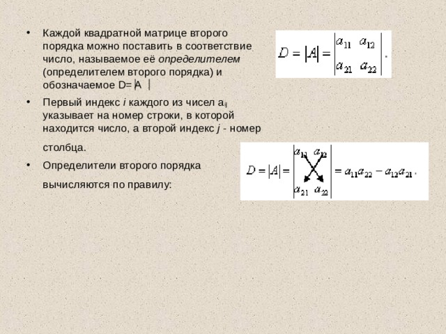 Каждой квадратной матрице второго порядка можно поставить в соответствие число, называемое её определителем (определителем второго порядка) и обозначаемое D= A Первый индекс i каждого из чисел a ij указывает на номер строки, в которой находится число, а второй индекс j - номер столбца.  Определители второго порядка вычисляются по правилу:  