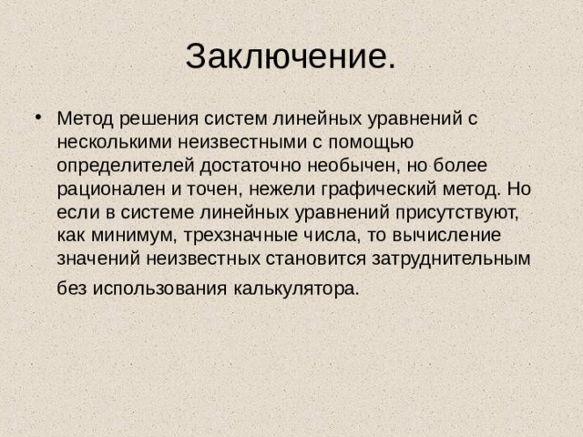 Заключение. Метод решения систем линейных уравнений с несколькими неизвестными с помощью определителей достаточно необычен, но более рационален и точен, нежели графический метод. Но если в системе линейных уравнений присутствуют, как минимум, трехзначные числа, то вычисление значений неизвестных становится затруднительным без использования калькулятора.  