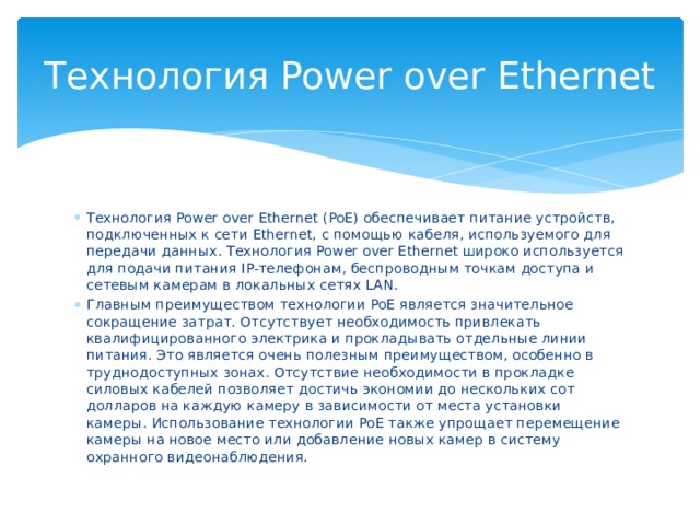 Технология Power over Ethernet Технология Power over Ethernet (PoE) обеспечивает питание устройств, подключенных к сети Ethernet, с помощью кабеля, используемого для передачи данных. Технология Power over Ethernet широко используется для подачи питания IP-телефонам, беспроводным точкам доступа и сетевым камерам в локальных сетях LAN. Главным преимуществом технологии PoE является значительное сокращение затрат. Отсутствует необходимость привлекать квалифицированного электрика и прокладывать отдельные линии питания. Это является очень полезным преимуществом, особенно в труднодоступных зонах. Отсутствие необходимости в прокладке силовых кабелей позволяет достичь экономии до нескольких сот долларов на каждую камеру в зависимости от места установки камеры. Использование технологии PoE также упрощает перемещение камеры на новое место или добавление новых камер в систему охранного видеонаблюдения. 