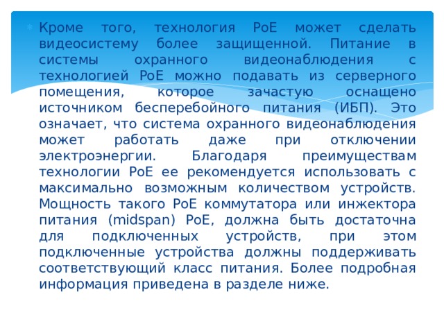 Кроме того, технология PoE может сделать видеосистему более защищенной. Питание в системы охранного видеонаблюдения с технологией PoE можно подавать из серверного помещения, которое зачастую оснащено источником бесперебойного питания (ИБП). Это означает, что система охранного видеонаблюдения может работать даже при отключении электроэнергии. Благодаря преимуществам технологии PoE ее рекомендуется использовать с максимально возможным количеством устройств. Мощность такого PoE коммутатора или инжектора питания (midspan) PoE, должна быть достаточна для подключенных устройств, при этом подключенные устройства должны поддерживать соответствующий класс питания. Более подробная информация приведена в разделе ниже. 