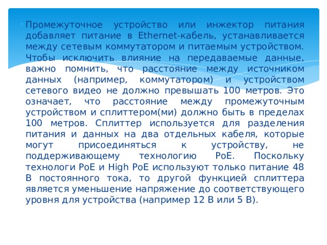 Промежуточное устройство или инжектор питания добавляет питание в Ethernet-кабель, устанавливается между сетевым коммутатором и питаемым устройством. Чтобы исключить влияние на передаваемые данные, важно помнить, что расстояние между источником данных (например, коммутатором) и устройством сетевого видео не должно превышать 100 метров. Это означает, что расстояние между промежуточным устройством и сплиттером(ми) должно быть в пределах 100 метров. Сплиттер используется для разделения питания и данных на два отдельных кабеля, которые могут присоединяться к устройству, не поддерживающему технологию PoE. Поскольку технологи PoE и High PoE используют только питание 48 В постоянного тока, то другой функцией сплиттера является уменьшение напряжение до соответствующего уровня для устройства (например 12 В или 5 В).   