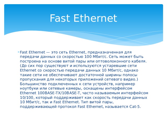 Fast Ethernet Fast Ethernet — это сеть Ethernet, предназначенная для передачи данных со скоростью 100 Мбит/с. Сеть может быть построена на основе витой пары или оптоволоконного кабеля. (До сих пор существуют и используются устаревшие сети Ethernet со скоростью передачи данных 10 Мбит/с, однако такие сети не обеспечивают достаточной ширины полосы пропускания для некоторых приложений сетевого видео.) Большинство подключенных к сети устройств, например ноутбуки или сетевые камеры, оснащены интерфейсом Ethernet 100BASE-TX/10BASE-T, часто называемым интерфейсом 10/100, который поддерживает как скорость передачи данных 10 Мбит/с, так и Fast Ethernet. Тип витой пары, поддерживающей протокол Fast Ethernet, называется Cat-5. 