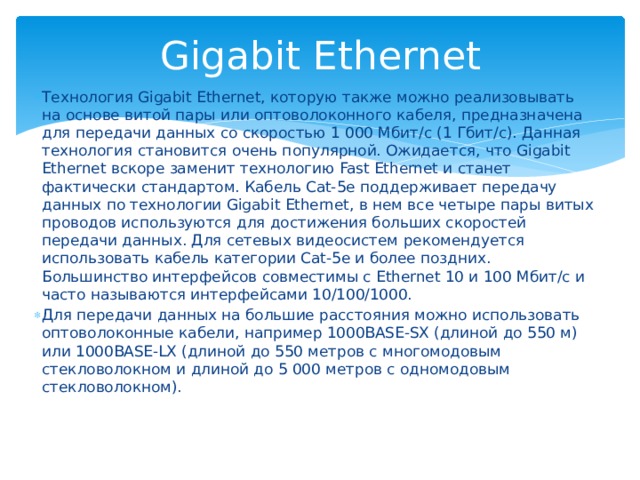 Gigabit Ethernet Технология Gigabit Ethernet, которую также можно реализовывать на основе витой пары или оптоволоконного кабеля, предназначена для передачи данных со скоростью 1 000 Мбит/с (1 Гбит/с). Данная технология становится очень популярной. Ожидается, что Gigabit Ethernet вскоре заменит технологию Fast Ethernet и станет фактически стандартом. Кабель Cat-5e поддерживает передачу данных по технологии Gigabit Ethernet, в нем все четыре пары витых проводов используются для достижения больших скоростей передачи данных. Для сетевых видеосистем рекомендуется использовать кабель категории Cat-5e и более поздних. Большинство интерфейсов совместимы с Ethernet 10 и 100 Мбит/с и часто называются интерфейсами 10/100/1000. Для передачи данных на большие расстояния можно использовать оптоволоконные кабели, например 1000BASE-SX (длиной до 550 м) или 1000BASE-LX (длиной до 550 метров с многомодовым стекловолокном и длиной до 5 000 метров с одномодовым стекловолокном). 