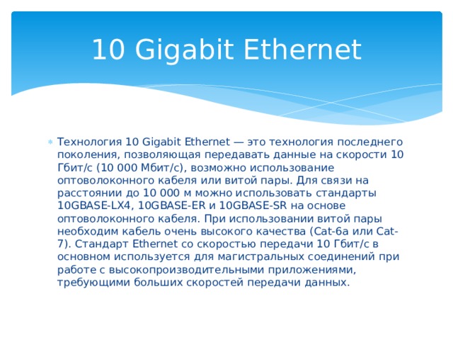 10 Gigabit Ethernet Технология 10 Gigabit Ethernet — это технология последнего поколения, позволяющая передавать данные на скорости 10 Гбит/с (10 000 Мбит/с), возможно использование оптоволоконного кабеля или витой пары. Для связи на расстоянии до 10 000 м можно использовать стандарты 10GBASE-LX4, 10GBASE-ER и 10GBASE-SR на основе оптоволоконного кабеля. При использовании витой пары необходим кабель очень высокого качества (Cat-6a или Cat-7). Стандарт Ethernet со скоростью передачи 10 Гбит/с в основном используется для магистральных соединений при работе с высокопроизводительными приложениями, требующими больших скоростей передачи данных. 