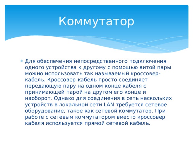 Коммутатор Для обеспечения непосредственного подключения одного устройства к другому с помощью витой пары можно использовать так называемый кроссовер-кабель. Кроссовер-кабель просто соединяет передающую пару на одном конце кабеля с принимающей парой на другом его конце и наоборот. Однако для соединения в сеть нескольких устройств в локальной сети LAN требуется сетевое оборудование, такое как сетевой коммутатор. При работе с сетевым коммутатором вместо кроссовер кабеля используется прямой сетевой кабель. 