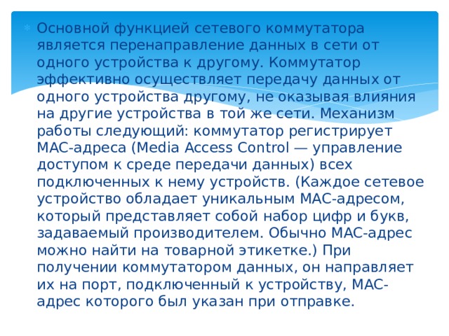 Основной функцией сетевого коммутатора является перенаправление данных в сети от одного устройства к другому. Коммутатор эффективно осуществляет передачу данных от одного устройства другому, не оказывая влияния на другие устройства в той же сети. Механизм работы следующий: коммутатор регистрирует MAC-адреса (Media Access Control — управление доступом к среде передачи данных) всех подключенных к нему устройств. (Каждое сетевое устройство обладает уникальным MAC-адресом, который представляет собой набор цифр и букв, задаваемый производителем. Обычно MAC-адрес можно найти на товарной этикетке.) При получении коммутатором данных, он направляет их на порт, подключенный к устройству, MAC-адрес которого был указан при отправке. 