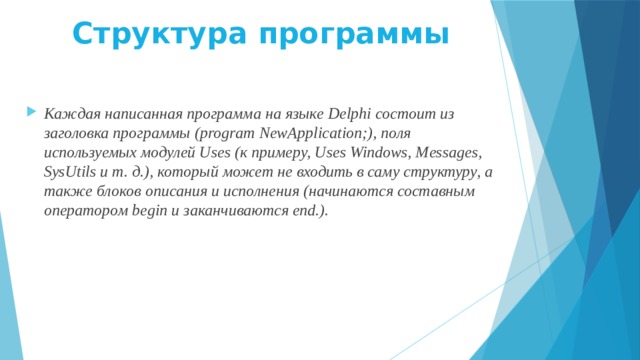 Структура программы   Каждая написанная программа на языке Delphi состоит из заголовка программы (program NewApplication;), поля используемых модулей Uses (к примеру, Uses Windows, Messages, SysUtils и т. д.), который может не входить в саму структуру, а также блоков описания и исполнения (начинаются составным оператором begin и заканчиваются end.). 