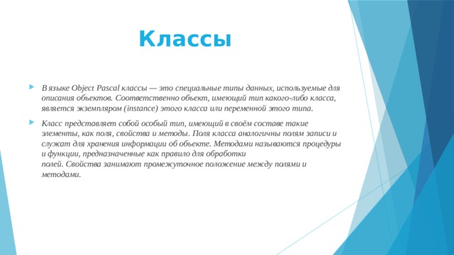 Классы   В языке Object Pascal классы — это специальные типы данных, используемые для описания объектов. Соответственно объект, имеющий тип какого-либо класса, является экземпляром (instance) этого класса или переменной этого типа. Класс представляет собой особый тип, имеющий в своём составе такие элементы, как поля, свойства и методы. Поля класса аналогичны полям записи и служат для хранения информации об объекте. Методами называются процедуры и функции, предназначенные как правило для обработки полей. Свойства занимают промежуточное положение между полями и методами. 