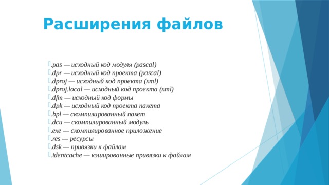 Расширения файлов   .pas — исходный код модуля (pascal) .dpr — исходный код проекта (pascal) .dproj — исходный код проекта (xml) .dproj.local — исходный код проекта (xml) .dfm — исходный код формы .dpk — исходный код проекта пакета .bpl — скомпилированный пакет .dcu — скомпилированный модуль .exe — скомпилированное приложение .res — ресурсы .dsk — привязки к файлам .identcache — кэшированные привязки к файлам  